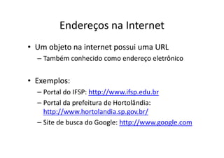 Endereços na Internet
• Um objeto na internet possui uma URL
  – Também conhecido como endereço eletrônico


• Exemplos:
  – Portal do IFSP: http://www.ifsp.edu.br
  – Portal da prefeitura de Hortolândia:
    http://www.hortolandia.sp.gov.br/
  – Site de busca do Google: http://www.google.com
 