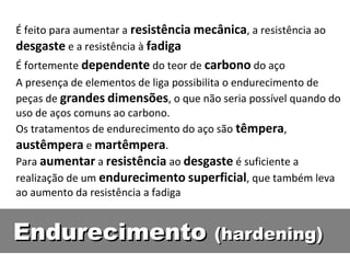 É feito para aumentar a resistência mecânica, a resistência ao
desgaste e a resistência à fadiga
É fortemente dependente do teor de carbono do aço
A presença de elementos de liga possibilita o endurecimento de
peças de grandes dimensões, o que não seria possível quando do
uso de aços comuns ao carbono.
Os tratamentos de endurecimento do aço são têmpera,
austêmpera e martêmpera.
Para aumentar a resistência ao desgaste é suficiente a
realização de um endurecimento superficial, que também leva
ao aumento da resistência a fadiga


Endurecimento (hardening)
 