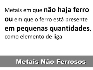 Metais em que não haja ferro
ou em que o ferro está presente
em pequenas quantidades,
como elemento de liga



    Metais Não Ferrosos
 