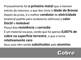 Provavelmente foi o primeiro metal que o homem
extraiu da natureza, o que deu início à Idade do Bronze
Depois da prata, é o melhor condutor de eletricidade
(material padrão para condutores elétricos) e calor
Dúctil e maleável
Possui boa resistência à corrosão
É um material escasso, sendo que há apenas 0,007% de
cobre na superfície terrestre, o que o torna
relativamente caro
Seus usos vêm sendo substituídos pelo alumínio.

                                       Cobre
 