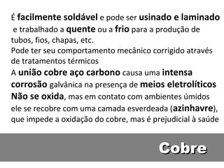 É facilmente soldável e pode ser usinado e laminado
 e trabalhado a quente ou a frio para a produção de
tubos, fios, chapas, etc.
Pode ter seu comportamento mecânico corrigido através
de tratamentos térmicos
A união cobre aço carbono causa uma intensa
corrosão galvânica na presença de meios eletrolíticos
Não se oxida, mas em contato com ambientes úmidos
ele se recobre com uma camada esverdeada (azinhavre),
que impede a oxidação do cobre, mas é prejudicial à saúde


                                        Cobre
 