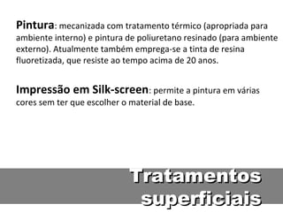 Pintura: mecanizada com tratamento térmico (apropriada para
ambiente interno) e pintura de poliuretano resinado (para ambiente
externo). Atualmente também emprega-se a tinta de resina
fluoretizada, que resiste ao tempo acima de 20 anos.


Impressão em Silk-screen: permite a pintura em várias
cores sem ter que escolher o material de base.




                             Tratamentos
                              superficiais
 