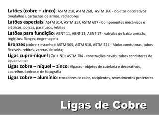 Latões (cobre + zinco): ASTM 210, ASTM 260,      ASTM 360 - objetos decorativos
(medalhas), cartuchos de armas, radiadores
Latões especiais: ASTM 314, ASTM 353, ASTM 687 - Componentes mecânicos e
elétricos, porcas, parafusos, rebites
Latões para fundição: ABNT 11, ABNT 13, ABNT 17 - válvulas de baixa pressão,
registros, flanges, engrenagens
Bronzes (cobre + estanho): ASTM 505, ASTM 510, ASTM 524 - Molas condutoras, tubos
flexíveis, rebites, varetas de solda;
Ligas cupro-níquel (Cu + Ni): ASTM 704 - construções navais, tubos condutores de
água no mar
Ligas cobre – níquel – zinco: Alpacas - objetos de cutelaria e decorativos,
aparelhos ópticos e de fotografia
Ligas cobre – alumínio: trocadores de calor, recipientes, revestimentos protetores




                                   Ligas de Cobre
 