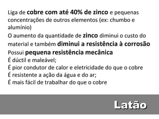 Liga de cobre com até 40% de zinco e pequenas
concentrações de outros elementos (ex: chumbo e
alumínio)
O aumento da quantidade de zinco diminui o custo do
material e também diminui a resistência à corrosão
Possui pequena resistência mecânica
É dúctil e maleável;
É pior condutor de calor e eletricidade do que o cobre
É resistente a ação da água e do ar;
É mais fácil de trabalhar do que o cobre


                                        Latão
 