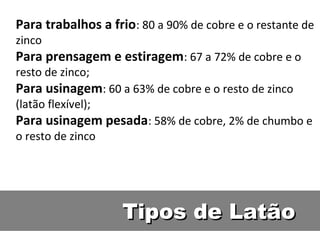 Para trabalhos a frio: 80 a 90% de cobre e o restante de
zinco
Para prensagem e estiragem: 67 a 72% de cobre e o
resto de zinco;
Para usinagem: 60 a 63% de cobre e o resto de zinco
(latão flexível);
Para usinagem pesada: 58% de cobre, 2% de chumbo e
o resto de zinco




                    Tipos de Latão
 
