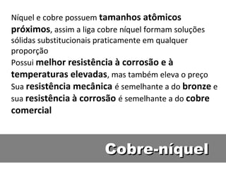 Níquel e cobre possuem tamanhos atômicos
próximos, assim a liga cobre níquel formam soluções
sólidas substitucionais praticamente em qualquer
proporção
Possui melhor resistência à corrosão e à
temperaturas elevadas, mas também eleva o preço
Sua resistência mecânica é semelhante a do bronze e
sua resistência à corrosão é semelhante a do cobre
comercial



                       Cobre-níquel
 