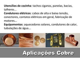 Utensílios de cozinha: tachos ciganos, panelas, bacias,
talheres...
Condutores elétricos: cabos de alta e baixa tensão,
conectores, contatos elétricos em geral, fabricação de
motores...
Equipamentos: aquecedores solares, condutores de calor,
tubulações de água...




             Aplicações Cobre
 