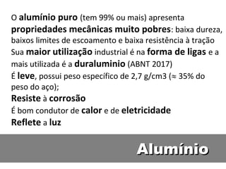 O alumínio puro (tem 99% ou mais) apresenta
propriedades mecânicas muito pobres: baixa dureza,
baixos limites de escoamento e baixa resistência à tração
Sua maior utilização industrial é na forma de ligas e a
mais utilizada é a duraluminio (ABNT 2017)
É leve, possui peso específico de 2,7 g/cm3 (35% do
peso do aço);
Resiste à corrosão
É bom condutor de calor e de eletricidade
Reflete a luz

                                 Alumínio
 