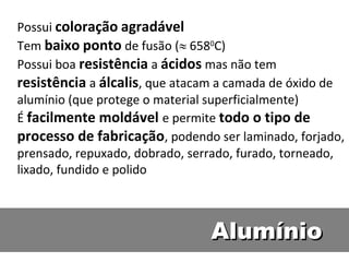 Possui coloração agradável
Tem baixo ponto de fusão ( 6580C)
Possui boa resistência a ácidos mas não tem
resistência a álcalis, que atacam a camada de óxido de
alumínio (que protege o material superficialmente)
É facilmente moldável e permite todo o tipo de
processo de fabricação, podendo ser laminado, forjado,
prensado, repuxado, dobrado, serrado, furado, torneado,
lixado, fundido e polido



                                Alumínio
 