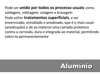 Pode ser unido por todos os processo usuais como
soldagem, rebitagem, colagem e brasagem
Pode sofrer tratamentos superficiais, e ser
envernizado, esmaltado e anodizado, que é o mais usual
(anodização) e dá ao material uma camada protetora
contra a corrosão, dura e integrada ao material, permitindo
colori-lo permanentemente




                                  Alumínio
 