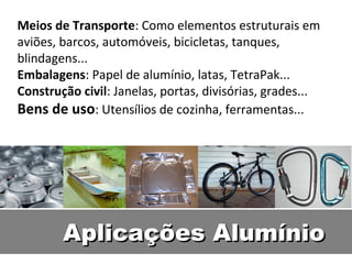 Meios de Transporte: Como elementos estruturais em
aviões, barcos, automóveis, bicicletas, tanques,
blindagens...
Embalagens: Papel de alumínio, latas, TetraPak...
Construção civil: Janelas, portas, divisórias, grades...
Bens de uso: Utensílios de cozinha, ferramentas...




        Aplicações Alumínio
 