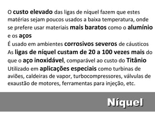 O custo elevado das ligas de níquel fazem que estes
matérias sejam poucos usados a baixa temperatura, onde
se prefere usar materiais mais baratos como o alumínio
e os aços
É usado em ambientes corrosivos severos de cáusticos
As ligas de níquel custam de 20 a 100 vezes mais do
que o aço inoxidável, comparável ao custo do Titânio
Utilizado em aplicações especiais como turbinas de
aviões, caldeiras de vapor, turbocompressores, válvulas de
exaustão de motores, ferramentas para injeção, etc.


                                       Níquel
 