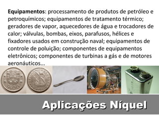 Equipamentos: processamento de produtos de petróleo e
petroquímicos; equipamentos de tratamento térmico;
geradores de vapor, aquecedores de água e trocadores de
calor; válvulas, bombas, eixos, parafusos, hélices e
fixadores usados em construção naval; equipamentos de
controle de poluição; componentes de equipamentos
eletrônicos; componentes de turbinas a gás e de motores
aeronáuticos...




            Aplicações Níquel
 