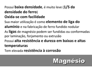 Possui baixa densidade, é muito leve (1/5 da
densidade do ferro)
Oxida-se com facilidade
Sua maior utilização é como elemento de liga do
alumínio e na fabricação de ferro fundido nodular
As ligas de magnésio podem ser fundidas ou conformadas
por laminação, forjamento ou extrusão
Possui alta resistência e dureza em baixas e altas
temperaturas
Tem elevada resistência à corrosão


                              Magnésio
 