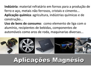 Indústria: material refratário em fornos para a produção de
ferro e aço, metais não ferrosos, cristais e cimento...
Aplicação química: agricultura, indústrias químicas e de
construção...
Uso de bens de consumo: como elemento de liga com o
alumínio, recipientes de bebidas, componentes de
automóveis como aros de roda, maquinarias diversas...




      Aplicações Magnésio
 