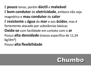 É pouco tenaz, porém dúctil e maleável
É bom condutor de eletricidade, embora não seja
magnético e mau condutor de calor
É resistente a água do mar e aos ácidos, mas é
fortemente atacado por substâncias básicas
Oxida-se com facilidade em contato com o ar
Possui alta densidade (massa específica de 11,34
kg/dm³)
Possui alta flexibilidade



                                Chumbo
 