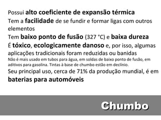 Possui alto coeficiente de expansão térmica
Tem a facilidade de se fundir e formar ligas com outros
elementos
Tem baixo ponto de fusão (327 °C) e baixa dureza
É tóxico, ecologicamente danoso e, por isso, algumas
aplicações tradicionais foram reduzidas ou banidas
Não é mais usado em tubos para água, em soldas de baixo ponto de fusão, em
aditivos para gasolina. Tintas à base de chumbo estão em declínio.
Seu principal uso, cerca de 71% da produção mundial, é em
baterias para automóveis


                                                Chumbo
 