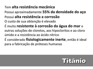 Tem alta resistência mecânica
Possui aproximadamente 55% da densidade do aço
Possui alta resistência a corrosão
O custo de sua obtenção é elevado
É muito resistente à corrosão da água do mar e
outras soluções de cloretos, aos hipocloritos e ao cloro
úmido e a resistência ao ácido nítrico
É considerado fisiologicamente inerte, então é ideal
para a fabricação de próteses humanas



                                       Titânio
 