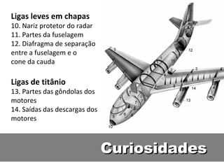 Ligas leves em chapas
10. Nariz protetor do radar
11. Partes da fuselagem
12. Diafragma de separação
entre a fuselagem e o
cone da cauda

Ligas de titânio
13. Partes das gôndolas dos
motores
14. Saídas das descargas dos
motores



                               Curiosidades
 