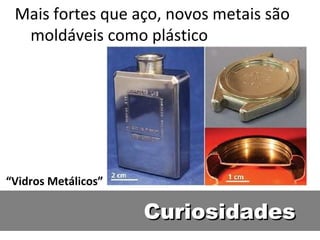 Mais fortes que aço, novos metais são
  moldáveis como plástico




“Vidros Metálicos”

                     Curiosidades
 