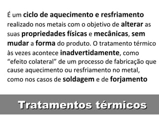 É um ciclo de aquecimento e resfriamento
realizado nos metais com o objetivo de alterar as
suas propriedades físicas e mecânicas, sem
mudar a forma do produto. O tratamento térmico
às vezes acontece inadvertidamente, como
“efeito colateral” de um processo de fabricação que
cause aquecimento ou resfriamento no metal,
como nos casos de soldagem e de forjamento


   Tratamentos térmicos
 