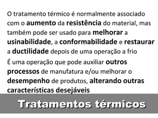 O tratamento térmico é normalmente associado
com o aumento da resistência do material, mas
também pode ser usado para melhorar a
usinabilidade, a conformabilidade e restaurar
a ductilidade depois de uma operação a frio
É uma operação que pode auxiliar outros
processos de manufatura e/ou melhorar o
desempenho de produtos, alterando outras
características desejáveis
   Tratamentos térmicos
 