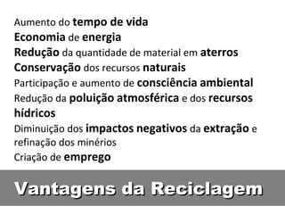 Aumento do tempo de vida
Economia de energia
Redução da quantidade de material em aterros
Conservação dos recursos naturais
Participação e aumento de consciência ambiental
Redução da poluição atmosférica e dos recursos
hídricos
Diminuição dos impactos negativos da extração e
refinação dos minérios
Criação de emprego


Vantagens da Reciclagem
 