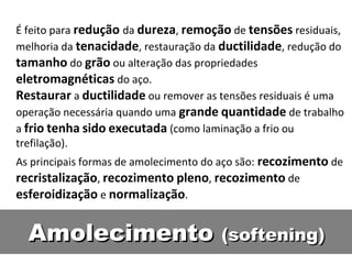 É feito para redução da dureza, remoção de tensões residuais,
melhoria da tenacidade, restauração da ductilidade, redução do
tamanho do grão ou alteração das propriedades
eletromagnéticas do aço.
Restaurar a ductilidade ou remover as tensões residuais é uma
operação necessária quando uma grande quantidade de trabalho
a frio tenha sido executada (como laminação a frio ou
trefilação).
As principais formas de amolecimento do aço são: recozimento de
recristalização, recozimento pleno, recozimento de
esferoidização e normalização.


  Amolecimento (softening)
 