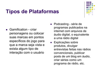 Tipos de Plataformas
 Gamification - criar
personagens ou colocar
suas marcas em pontos
específicos do jogo para
que a marca seja vista e
exista algum tipo de
interação com o usuário
 Podcasting - série de
programas publicados na
internet com arquivos de
áudio digital, o equivalente
a uma rádio digital
 Explicações sobre
produtos, divulgar
entrevistas feitas nas rádios
convencionais, publicar
posts de um blog em áudio,
criar séries como um
programa de rádio, etc.
 