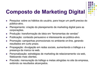 Composto de Marketing Digital
 Pesquisa: sobre os hábitos do usuário, para traçar um perfil preciso do
público-alvo.
 Planejamento: criação do planejamento de marketing digital para as
corporações.
 Produção: transformação de ideia em “ferramentas de vendas”
 Publicação: conteúdo persuasivo e interessante ao público-alvo.
 Promoção: campanhas promocionais no ambiente on-line, gerando
resultados em curto prazo.
 Propagação: divulgação em redes sociais, aumentando o tráfego e a
presença da marca na web.
 Personalização: estratégias de marketing de relacionamento via web,
fidelizando mais clientes.
 Precisão: mensuração do tráfego e metas atingidas no site da empresa,
exibindo os resultados alcançados.
 