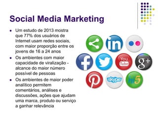 Social Media Marketing
 Um estudo de 2013 mostra
que 77% dos usuários de
Internet usam redes sociais,
com maior proporção entre os
jovens de 16 a 24 anos
 Os ambientes com maior
capacidade de viralização -
alcance do maior número
possível de pessoas
 Os ambientes de maior poder
analítico permitem
comentários, análises e
discussões, ações que ajudam
uma marca, produto ou serviço
a ganhar relevância
 