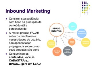 Inbound Marketing
 Construir sua audiência
com base na produção de
conteúdo útil e
personalizado
 A marca precisa FALAR
sobre os problemas e
necessidades do usuário,
não apenas fazer
propaganda sobre como
seus produtos são bons
 Consumindo os
conteúdos, você se
CADASTRA e...
BINGO....gera um LEAD
 