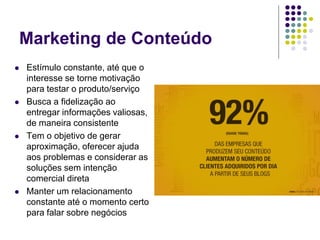 Marketing de Conteúdo
 Estímulo constante, até que o
interesse se torne motivação
para testar o produto/serviço
 Busca a fidelização ao
entregar informações valiosas,
de maneira consistente
 Tem o objetivo de gerar
aproximação, oferecer ajuda
aos problemas e considerar as
soluções sem intenção
comercial direta
 Manter um relacionamento
constante até o momento certo
para falar sobre negócios
 