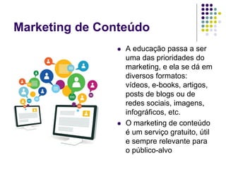 Marketing de Conteúdo
 A educação passa a ser
uma das prioridades do
marketing, e ela se dá em
diversos formatos:
vídeos, e-books, artigos,
posts de blogs ou de
redes sociais, imagens,
infográficos, etc.
 O marketing de conteúdo
é um serviço gratuito, útil
e sempre relevante para
o público-alvo
 