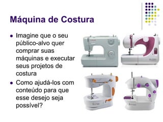Máquina de Costura
 Imagine que o seu
público-alvo quer
comprar suas
máquinas e executar
seus projetos de
costura
 Como ajudá-los com
conteúdo para que
esse desejo seja
possível?
 
