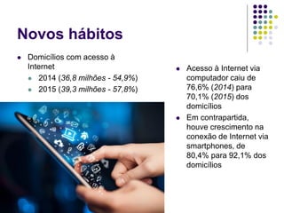 Novos hábitos
 Domicílios com acesso à
Internet
 2014 (36,8 milhões - 54,9%)
 2015 (39,3 milhões - 57,8%)
 Acesso à Internet via
computador caiu de
76,6% (2014) para
70,1% (2015) dos
domicílios
 Em contrapartida,
houve crescimento na
conexão de Internet via
smartphones, de
80,4% para 92,1% dos
domicílios
 