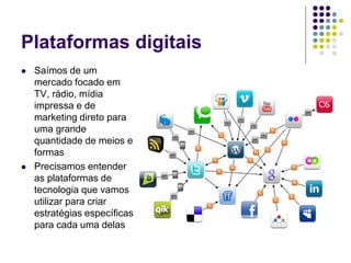 Plataformas digitais
 Saímos de um
mercado focado em
TV, rádio, mídia
impressa e de
marketing direto para
uma grande
quantidade de meios e
formas
 Precisamos entender
as plataformas de
tecnologia que vamos
utilizar para criar
estratégias específicas
para cada uma delas
 