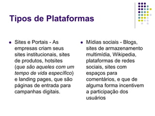 Tipos de Plataformas
 Sites e Portais - As
empresas criam seus
sites institucionais, sites
de produtos, hotsites
(que são aqueles com um
tempo de vida específico)
e landing pages, que são
páginas de entrada para
campanhas digitais.
 Mídias sociais - Blogs,
sites de armazenamento
multimídia, Wikipedia,
plataformas de redes
sociais, sites com
espaços para
comentários, e que de
alguma forma incentivem
a participação dos
usuários
 