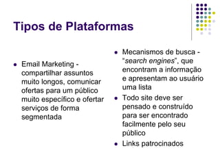 Tipos de Plataformas
 Email Marketing -
compartilhar assuntos
muito longos, comunicar
ofertas para um público
muito específico e ofertar
serviços de forma
segmentada
 Mecanismos de busca -
“search engines”, que
encontram a informação
e apresentam ao usuário
uma lista
 Todo site deve ser
pensado e construído
para ser encontrado
facilmente pelo seu
público
 Links patrocinados
 