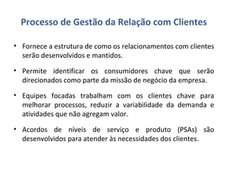 Processo de Gestão da Relação com Clientes
• Fornece a estrutura de como os relacionamentos com clientes
serão desenvolvidos e mantidos.
• Permite identificar os consumidores chave que serão
direcionados como parte da missão de negócio da empresa.
• Equipes focadas trabalham com os clientes chave para
melhorar processos, reduzir a variabilidade da demanda e
atividades que não agregam valor.
• Acordos de níveis de serviço e produto (PSAs) são
desenvolvidos para atender às necessidades dos clientes.
 