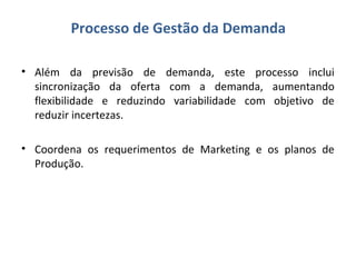 Processo de Gestão da Demanda
• Além da previsão de demanda, este processo inclui
sincronização da oferta com a demanda, aumentando
flexibilidade e reduzindo variabilidade com objetivo de
reduzir incertezas.
• Coordena os requerimentos de Marketing e os planos de
Produção.
 