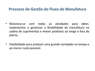 Processo de Gestão do Fluxo de Manufatura
• Relaciona-se com todas as atividades para obter,
implementar e gerenciar a flexibilidade da manufatura na
cadeia de suprimentos e mover produtos ao longo e fora da
planta.
• Flexibilidade para produzir uma grande variedade no tempo e
ao menor custo possível.
 