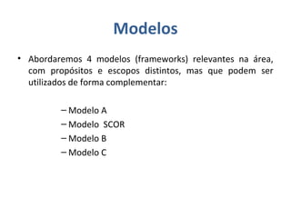 Modelos
• Abordaremos 4 modelos (frameworks) relevantes na área,
com propósitos e escopos distintos, mas que podem ser
utilizados de forma complementar:
– Modelo A
– Modelo SCOR
– Modelo B
– Modelo C
 