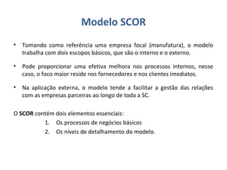 Modelo SCOR
• Tomando como referência uma empresa focal (manufatura), o modelo
trabalha com dois escopos básicos, que são o interno e o externo.
• Pode proporcionar uma efetiva melhora nos processos internos, nesse
caso, o foco maior reside nos fornecedores e nos clientes imediatos.
• Na aplicação externa, o modelo tende a facilitar a gestão das relações
com as empresas parceiras ao longo de toda a SC.
O SCOR contém dois elementos essenciais:
1. Os processos de negócios básicos
2. Os níveis de detalhamento do modelo.
 