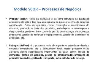 • Produzir (make): trata da execução e da infra-estrutura da produção
propriamente dita e tem sua abrangência no âmbito interno da empresa
considerada. Cuida de questões como: requisição e recebimento do
material, produção e teste dos produtos, embalagem, armazenagem e
despacho dos produtos, bem como da gestão de mudanças de processos
produtivos, gestão de recursos e equipamentos, gestão da qualidade na
produção, etc.
• Entregar (deliver): é o processo mais abrangente e estende-se desde a
empresa considerada até o consumidor final. Nesse processo estão
alocados alguns subprocessos importantes da SCM, como: gestão da
demanda, gestão de pedidos, gestão de almoxarifados/armazéns de
produtos acabados, gestão de transporte, infra-estrutura de entrega.
Modelo SCOR – Processos de Negócios
 