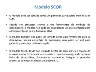 Modelo SCOR
• O modelo deve ser tomado como um ponto de partida para melhorias na
SCM.
• Focado em processos chaves e em ferramentas de medição de
desempenho, o modelo não pode ser considerado um guia completo para
a implementação de melhorias na SCM.
• O modelo também não pode ser tomado como uma ferramenta para se
desenvolver ampla estratégia de operações, mas pode ser útil para
garantir que ela seja de fato atingida.
• O modelo SCOR, desde que utilizado dentro de seus limites e escopo de
atuação, é uma ferramenta interessante e representa um grande passo na
linha de sistematizar, documentar, comunicar, integrar e gerenciar
processos de negócios chaves ao longo da SC.
 