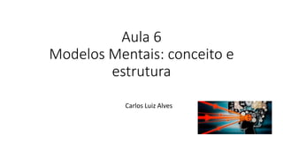 Aula 6
Modelos Mentais: conceito e
estrutura
Carlos Luiz Alves
 