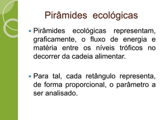 Pirâmides ecológicas
 Pirâmides ecológicas representam,
graficamente, o fluxo de energia e
matéria entre os níveis tróficos no
decorrer da cadeia alimentar.
 Para tal, cada retângulo representa,
de forma proporcional, o parâmetro a
ser analisado.
 