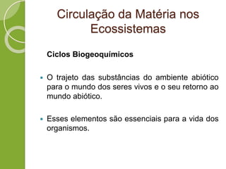 Circulação da Matéria nos
Ecossistemas
Ciclos Biogeoquímicos
 O trajeto das substâncias do ambiente abiótico
para o mundo dos seres vivos e o seu retorno ao
mundo abiótico.
 Esses elementos são essenciais para a vida dos
organismos.
 