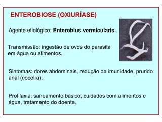 ENTEROBIOSE (OXIURÍASE) 
Agente etiológico: Enterobius vermicularis. 
Transmissão: ingestão de ovos do parasita 
em água ou alimentos. 
Sintomas: dores abdominais, redução da imunidade, prurido 
anal (coceira). 
Profilaxia: saneamento básico, cuidados com alimentos e 
água, tratamento do doente. 
 